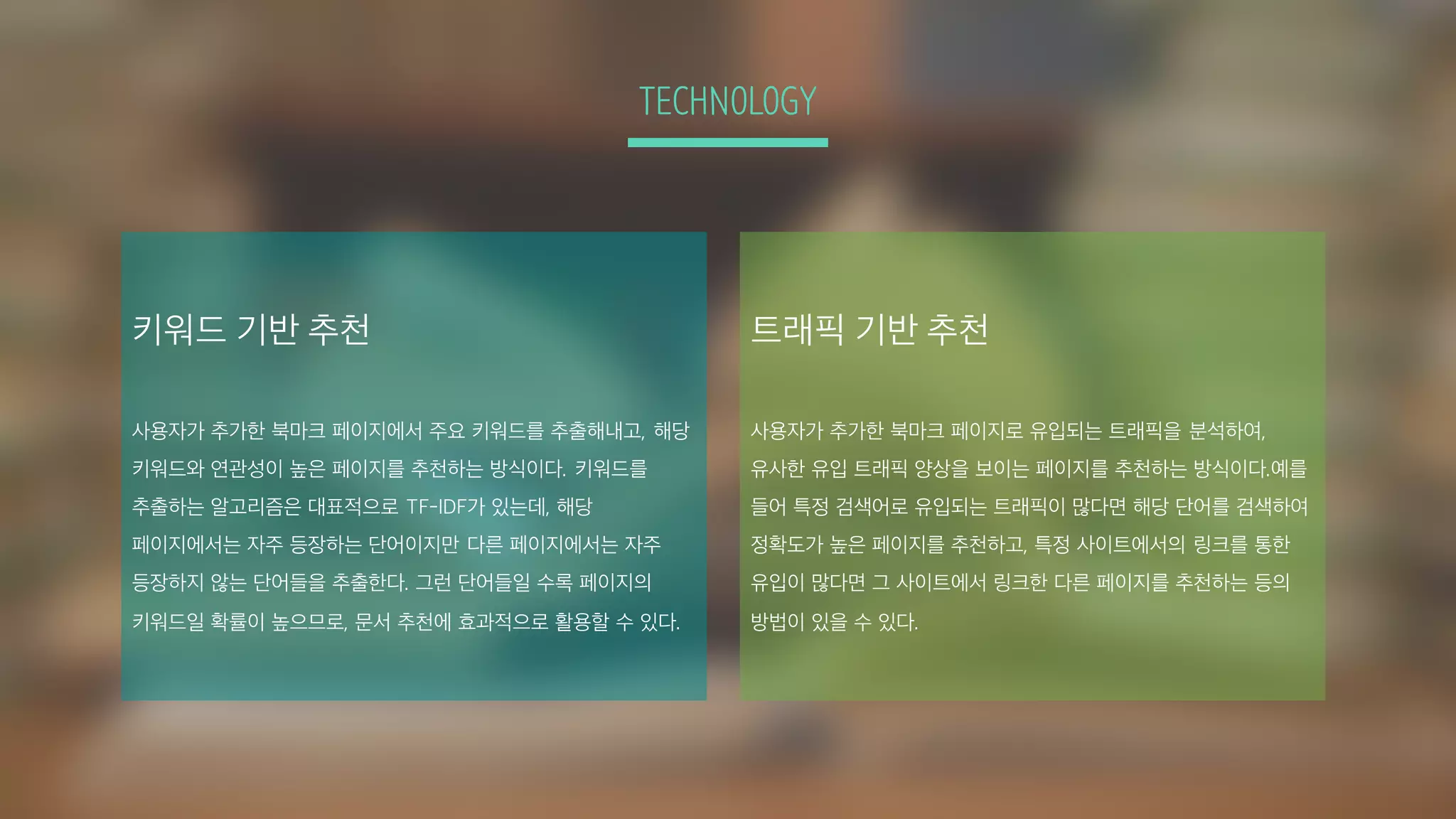 TECHNOLOGY
키워드 기반 추천
사용자가 추가한 북마크 페이지에서 주요 키워드를 추출해내고, 해당
키워드와 연관성이 높은 페이지를 추천하는 방식이다. 키워드를
추출하는 알고리즘은 대표적으로 TF-IDF가 있는데, 해당
페이지에서는 자주 등장하는 단어이지만 다른 페이지에서는 자주
등장하지 않는 단어들을 추출한다. 그런 단어들일 수록 페이지의
키워드일 확률이 높으므로, 문서 추천에 효과적으로 활용할 수 있다.
트래픽 기반 추천
사용자가 추가한 북마크 페이지로 유입되는 트래픽을 분석하여,
유사한 유입 트래픽 양상을 보이는 페이지를 추천하는 방식이다.예를
들어 특정 검색어로 유입되는 트래픽이 많다면 해당 단어를 검색하여
정확도가 높은 페이지를 추천하고, 특정 사이트에서의 링크를 통한
유입이 많다면 그 사이트에서 링크한 다른 페이지를 추천하는 등의
방법이 있을 수 있다.
 