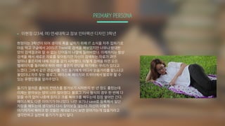 PRIMARY PERSONA
§ 이현정 (23세, 여) 연세대학교 정보 인터렉션 디자인 3학년
현정이는 3학년이 되어 생각의 폭을 넓히기 위해 IT 소식을 자주 접하기로
마음 먹고 구글에서 2015 IT Trend로 검색을 해보았지만 너무나 방대한
양의 검색결과와 알 수 없는 단어들의 나열에 질려버렸다. 이제까지는 항상
검색을 해서 새로운 자료를 찾아왔지만 자신이 검색하는 자료가 과연
얼마나 좋은지에 대해 의문을 갖기 시작했다. 이렇게 검색을 하면 모든
웹페이지를 둘러봐야 하며 매번 좋은지 판단을 하기에는 무리가 있다고
느꼈다. 그래서 같은 관심사를 가진 동기에게 어디서 읽을거리를 찾느냐고
물었더니 자주 찾는 블로그, 페이스북 페이지와 트위터에서 팔로우 할 수
있는 유명인들을 알려주었다.
동기가 알려준 출처의 컨텐츠를 챙겨보기 시작한지 반 년 정도 흘렀는데
이제는 받아보는 양이 너무 많아졌다. 블로그 기사 형식의 경우 한 번에 다
읽을 수가 없어 나중에 읽자고 크롬 북마크를 해두는데 점점 쌓여만 간다.
페이스북도 다른 이야기가 아니었다. 나만 보기나 save로 등록해서 일단
저장을 해두는데 생각보다 다시 찾아보질 않는다. 자신이 이렇게
여기저기서 북마크 한 것들만 제대로 다시 보면 얻어가는게 많을거라고
생각만하고 실천에 옮기기가 쉽지 않다.
 