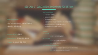 USE CASE 2 : CURATIONING BOOKMARKS FOR RETURN
Main Success Scenario
1. B-Slide 앱을 실행한다.
2. 설정창으로 이동한다.
3. 동기화 설정으로 진입한다.
4. 사용하던 북마크 서비스에로그인하여 B-Slide와 연동시킨다.
5. 리턴하고자 하는 북마크 범위(폴더)를선택한다.
6. 리턴을 위한 옵션(순서 등)을 설정한다.
Extension:
2a: 초기 실행
2a1. 초기 설정 화면이 실행된다.
4a. 로그인 실패
4a1: 로그인 실패 메시지가 출력된다.
4a2: 4번으로 이동한다.
5a: B-Slide에서 추가된 북마크 연동
5a1. B-Slide에서 추천받아 사용자가자신의 북마크에 추가한다.
5a2. 추가된 북마크는 리턴 대상에포함된다
Brief Description:
앱의 설정창에서 리턴 자료를 선별하는
큐레이션 작업을 진행
Primary Actor: 사용자
Precondition: B-Slide앱의 활성화
Trigger: B-Slide의 앱을 켠다.
 