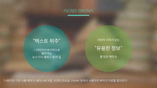 FOCUSED CONTENTS
“텍스트 위주”
+ 이미지가 부가적으로
들어가는
뉴스기사, 블로그 등의 글
리턴의 가치가 있는
“유용한 정보”
를 담은 북마크
*사용자의 기존 크롬 북마크, 페이스북 저장, 트위터 관심글, Pocket 등에서 사용자의 북마크 자료를 끌어온다.
 
