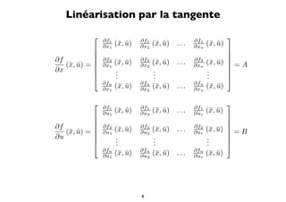 Linéarisation par la tangente
               ∂f1            ∂f1                  ∂f1
                                                                   
                ∂x1   (¯, u)
                       x ¯     ∂x2   (¯, u)
                                      x ¯     ...   ∂xn   (¯, u)
                                                           x ¯
                                                                
                                                                
∂f             ∂f2            ∂f2                  ∂f2          
   (¯, u) = 
    x ¯         ∂x1   (¯, u)
                       x ¯     ∂x2   (¯, u)
                                      x ¯     ...   ∂xn   (¯, u)  = A
                                                           x ¯
∂x                   .              .                    .      
                     .              .                    .      
                     .              .                    .      
                ∂fn            ∂fn                  ∂fn
                ∂x1   (¯, u)
                       x ¯     ∂x2   (¯, u)
                                      x ¯     ...   ∂xn   (¯, u)
                                                           x ¯

               ∂f1            ∂f1                  ∂f1
                                                                   
                ∂u1   (¯, u)
                       x ¯     ∂u2   (¯, u)
                                      x ¯     ...   ∂ur   (¯, u)
                                                           x ¯
                                                                
                                                                
∂f             ∂f2            ∂f2                  ∂f2          
   (¯, u) = 
    x ¯         ∂u1   (¯, u)
                       x ¯     ∂u2   (¯, u)
                                      x ¯     ...   ∂ur   (¯, u)  = B
                                                           x ¯
∂u                   .              .                    .      
                     .              .                    .      
                     .              .                    .      
                ∂fn            ∂fn                  ∂fn
                ∂u1   (¯, u)
                       x ¯     ∂u2   (¯, u)
                                      x ¯     ...   ∂ur   (¯, u)
                                                           x ¯




                               8
 
