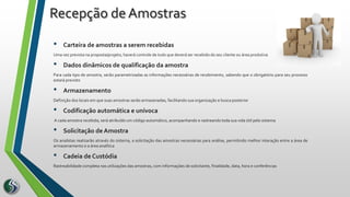 • Carteira de amostras a serem recebidas
Uma vez prevista na proposta/projeto, haverá controle de tudo que deverá ser recebido do seu cliente ou área produtiva
• Dados dinâmicos de qualificação da amostra
Para cada tipo de amostra, serão parametrizadas as informações necessárias de recebimento, sabendo que o obrigatório para seu processo
estará previsto
• Armazenamento
Definição dos locais em que suas amostras serão armazenadas, facilitando sua organização e busca posterior
• Codificação automática e unívoca
A cada amostra recebida, será atribuído um código automático, acompanhando e rastreando toda sua vida útil pelo sistema
• Solicitação de Amostra
Os analistas realizarão através do sistema, a solicitação das amostras necessárias para análise, permitindo melhor interação entre a área de
armazenamento e a área analítica
• Cadeia de Custódia
Rastreabilidade completa nas utilizações das amostras, com informações de solicitante, finalidade, data, hora e conferências
Recepção de Amostras
 