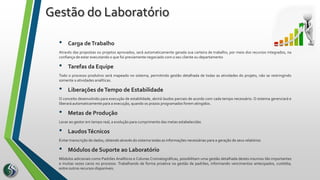 • Carga deTrabalho
Através das propostas ou projetos aprovados, será automaticamente gerada sua carteira de trabalho, por meio dos recursos integrados, na
confiança de estar executando o que foi previamente negociado com o seu cliente ou departamento
• Tarefas da Equipe
Todo o processo produtivo será mapeado no sistema, permitindo gestão detalhada de todas as atividades do projeto, não se restringindo
somente a atividades analíticas.
• Liberações deTempo de Estabilidade
O conceito desenvolvido para execução de estabilidade, abrirá laudos parciais de acordo com cada tempo necessário. O sistema gerenciará e
liberará automaticamente para a execução, quando os prazos programados forem atingidos.
• Metas de Produção
Levar ao gestor em tempo real, a evolução para cumprimento das metas estabelecidas
• LaudosTécnicos
Evitar transcrição de dados, obtendo através do sistema todas as informações necessárias para a geração de seus relatórios
• Módulos de Suporte ao Laboratório
Módulos adicionais como Padrões Analíticos e Colunas Cromatográficas, possibilitam uma gestão detalhada destes insumos tão importantes
e muitas vezes caros no processo. Trabalhando de forma proativa na gestão de padrões, informando vencimentos antecipados, custódia,
entre outros recursos disponíveis.
Gestão do Laboratório
 