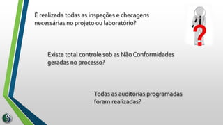 É realizada todas as inspeções e checagens
necessárias no projeto ou laboratório?
Todas as auditorias programadas
foram realizadas?
Existe total controle sob as Não Conformidades
geradas no processo?
 