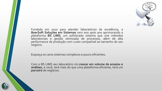 Fundada em 2010 para atender laboratórios de excelência, a
BoerSoft Soluções em Sistemas vem ano após ano aprimorando a
plataforma BS LIMS, um sofisticado sistema que une métodos
laboratoriais e gestão otimizada de processos, além de alta
performance de produção com custo compatível ao tamanho do seu
negócio.
Esqueça os caros sistemas complexos e pouco eficientes.
Com o BS LIMS seu laboratório irá crescer em volume de ensaios e
análises, e você, terá mais do que uma plataforma eficiente, terá um
parceiro de negócios.
 