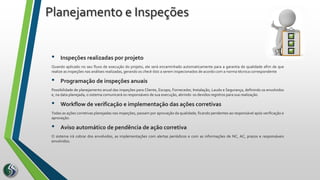 • Inspeções realizadas por projeto
Quando aplicado no seu fluxo de execução do projeto, ele será encaminhado automaticamente para a garantia de qualidade afim de que
realize as inspeções nas análises realizadas, gerando os check-lists a serem inspecionados de acordo com a norma técnica correspondente
• Programação de inspeções anuais
Possibilidade de planejamento anual das inspeções para Cliente, Escopo, Fornecedor, Instalação, Laudo e Segurança, definindo os envolvidos
e, na data planejada, o sistema comunicará os responsáveis de sua execução, abrindo os devidos registros para sua realização.
• Workflow de verificação e implementação das ações corretivas
Todas as ações corretivas planejadas nas inspeções, passam por aprovação da qualidade, ficando pendentes ao responsável após verificação e
aprovação.
• Aviso automático de pendência de ação corretiva
O sistema irá cobrar dos envolvidos, as implementações com alertas periódicos e com as informações de NC, AC, prazos e responsáveis
envolvidos.
Planejamento e Inspeções
 