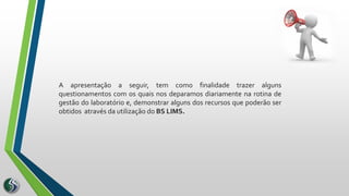 A apresentação a seguir, tem como finalidade trazer alguns
questionamentos com os quais nos deparamos diariamente na rotina de
gestão do laboratório e, demonstrar alguns dos recursos que poderão ser
obtidos através da utilização do BS LIMS.
 