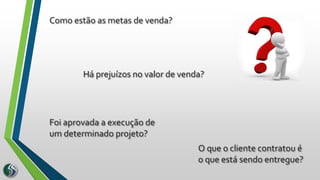 Como estão as metas de venda?
Foi aprovada a execução de
um determinado projeto?
Há prejuízos no valor de venda?
O que o cliente contratou é
o que está sendo entregue?
 