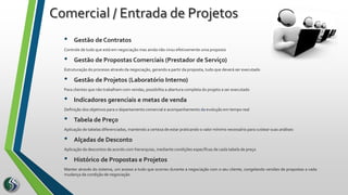 • Gestão de Contratos
Controle de tudo que está em negociação mas ainda não virou efetivamente uma proposta
• Gestão de Propostas Comerciais (Prestador de Serviço)
Estruturação do processo através da negociação, gerando a partir da proposta, tudo que deverá ser executado
• Gestão de Projetos (Laboratório Interno)
Para clientes que não trabalham com vendas, possibilita a abertura completa do projeto a ser executado
• Indicadores gerenciais e metas de venda
Definição dos objetivos para o departamento comercial e acompanhamento da evolução em tempo real
• Tabela de Preço
Aplicação de tabelas diferenciadas, mantendo a certeza de estar praticando o valor mínimo necessário para custear suas análises
• Alçadas de Desconto
Aplicação de descontos de acordo com hierarquias, mediante condições específicas de cada tabela de preço
• Histórico de Propostas e Projetos
Manter através do sistema, um acesso a tudo que ocorreu durante a negociação com o seu cliente, congelando versões de propostas a cada
mudança da condição de negociação
Comercial / Entrada de Projetos
 