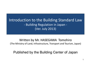 Introduction to the Building Standard Law
Building Regulation in Japan
‐ Building Regulation in Japan ‐
(Ver. July 2013)
W itt b M HASEGAWA T hi
Written by Mr. HASEGAWA Tomohiro
(The Ministry of Land, Infrastructure, Transport and Tourism, Japan)
Published by the Building Center of Japan
1
y g p
 