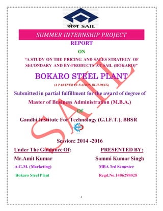 1
SUMMER INTERNSHIP PROJECT
REPORT
ON
“A STUDY ON THE PRICING AND SALES STRATEGY OF
SECONDARY AND BY-PRODUCTS AT SAIL (BOKARO)”
BOKARO STEEL PLANT
(A PARTNER IN NATION BUILDING)
Submitted in partial fulfillment for the award of degree of
Master of Business Administration (M.B.A.)
Of
Gandhi Institute For Technology (G.I.F.T.), BBSR
Session: 2014 -2016
Under The Guidance Of: PRESENTED BY:
Mr.Amit Kumar Sammi Kumar Singh
A.G.M. (Marketing) MBA 3rd Semester
Bokaro Steel Plant Regd.No.1406298028
 
