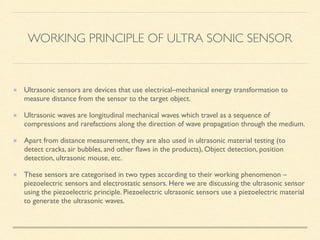 WORKING PRINCIPLE OF ULTRA SONIC SENSOR
Ultrasonic sensors are devices that use electrical–mechanical energy transformation to
measure distance from the sensor to the target object.
Ultrasonic waves are longitudinal mechanical waves which travel as a sequence of
compressions and rarefactions along the direction of wave propagation through the medium.
Apart from distance measurement, they are also used in ultrasonic material testing (to
detect cracks, air bubbles, and other ﬂaws in the products), Object detection, position
detection, ultrasonic mouse, etc.
These sensors are categorised in two types according to their working phenomenon –
piezoelectric sensors and electrostatic sensors. Here we are discussing the ultrasonic sensor
using the piezoelectric principle. Piezoelectric ultrasonic sensors use a piezoelectric material
to generate the ultrasonic waves.
 