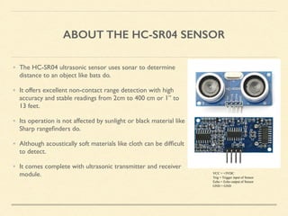 ABOUT THE HC-SR04 SENSOR
• The HC-SR04 ultrasonic sensor uses sonar to determine
distance to an object like bats do.
• It offers excellent non-contact range detection with high
accuracy and stable readings from 2cm to 400 cm or 1” to
13 feet.
• Its operation is not affected by sunlight or black material like
Sharp rangeﬁnders do.
• Although acoustically soft materials like cloth can be difﬁcult
to detect.
• It comes complete with ultrasonic transmitter and receiver
module. VCC = +5VDC
Trig = Trigger input of Sensor
Echo = Echo output of Sensor
GND = GND
 