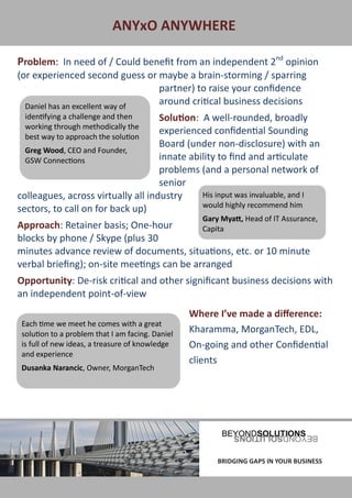 ANYxO ANYWHERE

Problem: In need of / Could benefit from an independent 2nd opinion
(or experienced second guess or maybe a brain-storming / sparring
                                 partner) to raise your confidence
  Daniel has an excellent way of
                                 around critical business decisions
  identifying a challenge and then  Solution: A well-rounded, broadly
  working through methodically the
                                    experienced confidential Sounding
  best way to approach the solution
                                    Board (under non-disclosure) with an
  Greg Wood, CEO and Founder,
  GSW Connections                   innate ability to find and articulate
                                    problems (and a personal network of
                                    senior
colleagues, across virtually all industry     His input was invaluable, and I
                                              would highly recommend him
sectors, to call on for back up)
                                                     Gary Myatt, Head of IT Assurance,
Approach: Retainer basis; One-hour          Capita
blocks by phone / Skype (plus 30
minutes advance review of documents, situations, etc. or 10 minute
verbal briefing); on-site meetings can be arranged
Opportunity: De-risk critical and other significant business decisions with
an independent point-of-view
                                                  Where I’ve made a difference:
 Each time we meet he comes with a great
 solution to a problem that I am facing. Daniel   Kharamma, MorganTech, EDL,
 is full of new ideas, a treasure of knowledge    On-going and other Confidential
 and experience
                                                  clients
 Dusanka Narancic, Owner, MorganTech




BRIDGING GAPS IN YOUR BUSINESS                           BRIDGING GAPS IN YOUR BUSINESS
 