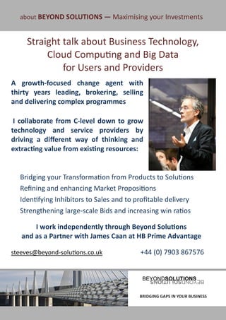 about BEYOND SOLUTIONS — Maximising your Investments


      Straight talk about Business Technology,
           Cloud Computing and Big Data
               for Users and Providers
A growth-focused change agent with
thirty years leading, brokering, selling
and delivering complex programmes

 I collaborate from C-level down to grow
technology and service providers by
driving a different way of thinking and
extracting value from existing resources:


   Bridging your Transformation from Products to Solutions
   Refining and enhancing Market Propositions
   Identifying Inhibitors to Sales and to profitable delivery
   Strengthening large-scale Bids and increasing win ratios

        I work independently through Beyond Solutions
    and as a Partner with James Caan at HB Prime Advantage

steeves@beyond-solutions.co.uk             +44 (0) 7903 867576




BRIDGING GAPS IN YOUR BUSINESS            BRIDGING GAPS IN YOUR BUSINESS
 