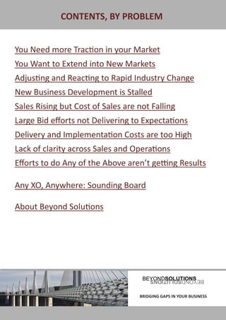 CONTENTS, BY PROBLEM


 You Need more Traction in your Market
 You Want to Extend into New Markets
 Adjusting and Reacting to Rapid Industry Change
 New Business Development is Stalled
 Sales Rising but Cost of Sales are not Falling
 Large Bid efforts not Delivering to Expectations
 Delivery and Implementation Costs are too High
 Lack of clarity across Sales and Operations
 Efforts to do Any of the Above aren’t getting Results

 Any XO, Anywhere: Sounding Board

 About Beyond Solutions




BRIDGING GAPS IN YOUR BUSINESS       BRIDGING GAPS IN YOUR BUSINESS
 