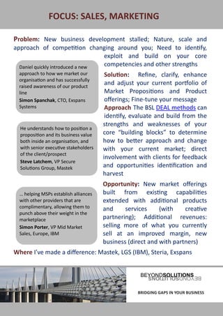 FOCUS: SALES, MARKETING

 Problem: New business development stalled; Nature, scale and
 approach of competition changing around you; Need to identify,
                                   exploit and build on your core
   Daniel quickly introduced a new competencies and other strengths
   approach to how we market our          Solution: Refine, clarify, enhance
   organisation and has successfully
   raised awareness of our product
                                          and adjust your current portfolio of
   line                                   Market Propositions and Product
   Simon Spanchak, CTO, Exspans           offerings; Fine-tune your message
   Systems                                Approach The BSL DEAL methods can
                                          identify, evaluate and build from the
                                         strengths and weaknesses of your
    He understands how to position a
    proposition and its business value   core “building blocks” to determine
    both inside an organisation, and     how to better approach and change
    with senior executive stakeholders   with your current market; direct
    of the client/prospect
                                         involvement with clients for feedback
    Steve Latchem, VP Secure
    Solutions Group, Mastek              and opportunities identification and
                                         harvest
                                         Opportunity: New market offerings
   … helping MSPs establish alliances    built from existing capabilities
   with other providers that are         extended with additional products
   complimentary, allowing them to       and     services     (with    creative
   punch above their weight in the
   marketplace                           partnering); Additional revenues:
   Simon Porter, VP Mid Market           selling more of what you currently
   Sales, Europe, IBM                    sell at an improved margin, new
                                         business (direct and with partners)
 Where I’ve made a difference: Mastek, LGS (IBM), Steria, Exspans




BRIDGING GAPS IN YOUR BUSINESS                       BRIDGING GAPS IN YOUR BUSINESS
 