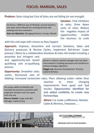 FOCUS: MARGIN, SALES

Problem: Sales rising but Cost of Sales are not falling (or not enough)
                                                              Solution: Find inhibitors
  He drove a ‘different way of thinking’ around solutions     to sales; Drive down
  and sales within Mastek UK, working directly with           costs of sales; Reduce
  existing and new customers -
                                                              the negative impact of
  Kees ten Nijenhuis, Managing Director, Europe, Mastek
                                                              opportunities; enable
                                                              the business to scale
with hits and cope with misses as they happen
Approach: Improve, streamline and connect Solutions, Sales and
Delivery processes & Review Cycles; implement Bid-driven ‘super
process’; Move to a collaborative Solutions & Sales led model including a
proactive but stringent cost
and opportunity-lost based Daniel is a detail-oriented manager who has been
qualifying and re-qualifying instrumental in building processes and solutions to
                                 achieve strategic objectives
process
                                          Maggie Lux, Business Development Director,
 Opportunity: Smoother sales              Cable & Wireless
 cycles; Decreased cost of
 bidding; Increased conversion rates; Plans allowing action rather than
                                     reaction     to    meet     changing
                                     requirements from good and bad
His unique ability to identify and
translate key business outcomes with results; Opportunities identified for
pragmatic solutions sets him apart   and added credibility to create new
from the rest                        Partnerships
Marcus Gaskell, Large-scale Bid
Manager, Capita Group                     Where I’ve made a difference: Mastek,
                                          Cable & Wireless, Empower, ...




BRIDGING GAPS IN YOUR BUSINESS                              BRIDGING GAPS IN YOUR BUSINESS
 