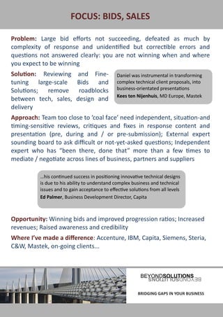FOCUS: BIDS, SALES

Problem: Large bid efforts not succeeding, defeated as much by
complexity of response and unidentified but correctible errors and
questions not answered clearly: you are not winning when and where
you expect to be winning
Solution: Reviewing           and Fine-           Daniel was instrumental in transforming
tuning large-scale            Bids and            complex technical client proposals, into
Solutions; remove              roadblocks         business-orientated presentations
                                                  Kees ten Nijenhuis, MD Europe, Mastek
between tech, sales,          design and
delivery
Approach: Team too close to ‘coal face’ need independent, situation-and
timing-sensitive reviews, critiques and fixes in response content and
presentation (pre, during and / or pre-submission); External expert
sounding board to ask difficult or not-yet-asked questions; Independent
expert who has “been there, done that” more than a few times to
mediate / negotiate across lines of business, partners and suppliers

             …his continued success in positioning innovative technical designs
             is due to his ability to understand complex business and technical
             issues and to gain acceptance to effective solutions from all levels
             Ed Palmer, Business Development Director, Capita



Opportunity: Winning bids and improved progression ratios; Increased
revenues; Raised awareness and credibility
Where I’ve made a difference: Accenture, IBM, Capita, Siemens, Steria,
C&W, Mastek, on-going clients...




BRIDGING GAPS IN YOUR BUSINESS                              BRIDGING GAPS IN YOUR BUSINESS
 