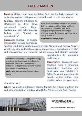 FOCUS: MARGIN

Problem: Delivery and Implementation Costs are too high; revenues not
delivering to plan, contingency exhausted; service credits stacking up
Solution: Identify inhibitors to
efficiencies to drive down                      A pre-Rebid operational review of our overall
                                                delivery process identified opportunities for
operational     costs;    Closer                significant cost reductions and overall
involvement with sales process;                 throughput improvements resulting in
Reduce      the   “impact     of                improved service delivery and a winning bid to
opportunities”                                  res-sign the deal
                                                Business Line Director, Capita
Approach: Improve or Impose
collaboration across Operations,
Solutions and Sales; create an over-arching Planning and Review Process
whilst reviewing and finetuning current procedures; Operations-level staff
and management interviews to extract known and identify unknown
                                                opportunities to streamline
  Able to quickly identify and align technology and improve
  with the wider business context, Daniel is
                                                       Opportunity: decreased costs
  fluent and able to work intelligently at
  enterprise and operational levels to translate       resulting from a smoother,
  and articulate requirements                          cooperative transition and
  Keith Little, Business Transformation Lead,          hand over from Solutions &
  Capita                                               Sales; Plans and procedures to
                                                       enable action rather than
                                                       reaction when the good news
of a win arrives
Where I’ve made a difference: Capita, Mastek, Accenture, and from the
end-user organisation points of view Qatar Petroleum and Ryder Trucks




BRIDGING GAPS IN YOUR BUSINESS                              BRIDGING GAPS IN YOUR BUSINESS
 