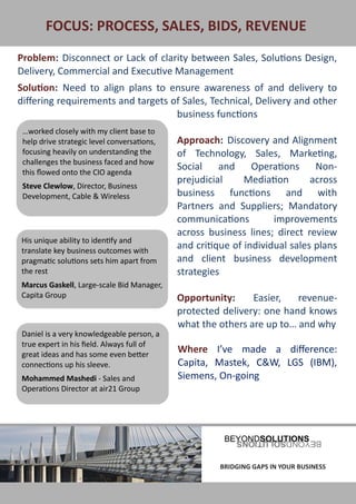 FOCUS: PROCESS, SALES, BIDS, REVENUE
Problem: Disconnect or Lack of clarity between Sales, Solutions Design,
Delivery, Commercial and Executive Management
Solution: Need to align plans to ensure awareness of and delivery to
differing requirements and targets of Sales, Technical, Delivery and other
                                    business functions
 …worked closely with my client base to
 help drive strategic level conversations,   Approach: Discovery and Alignment
 focusing heavily on understanding the       of Technology, Sales, Marketing,
 challenges the business faced and how
 this flowed onto the CIO agenda
                                             Social    and     Operations     Non-
                                             prejudicial     Mediation       across
 Steve Clewlow, Director, Business
 Development, Cable & Wireless               business functions and with
                                             Partners and Suppliers; Mandatory
                                             communications         improvements
                                             across business lines; direct review
 His unique ability to identify and
 translate key business outcomes with
                                             and critique of individual sales plans
 pragmatic solutions sets him apart from     and client business development
 the rest                                    strategies
 Marcus Gaskell, Large-scale Bid Manager,
 Capita Group                                Opportunity:     Easier,   revenue-
                                             protected delivery: one hand knows
                                             what the others are up to… and why
 Daniel is a very knowledgeable person, a
 true expert in his field. Always full of
 great ideas and has some even better
                                             Where I’ve made a difference:
 connections up his sleeve.                  Capita, Mastek, C&W, LGS (IBM),
 Mohammed Mashedi - Sales and                Siemens, On-going
 Operations Director at air21 Group




BRIDGING GAPS IN YOUR BUSINESS                         BRIDGING GAPS IN YOUR BUSINESS
 