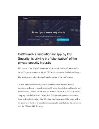 GettGuard- a revolutionary app by BSL
Security- is driving the "uberisation" of the
private security industry
This article is the English translation of the article in French published on
the AEF agency website on March 15th 2016 and written by Gabriel Thierry.
The article is reproduced with the authorization of the AEF agency
"A new application allowing direct communication between private
customers and security guards is currently under beta testing in Paris, Lyon,
Marseille and Cannes," announces Mr. Patrick Senior, the CEO of this new
company called GettGuard. "More than 700 security agents are currently
listed in this platform that should be launched in summer 2016 along with a
progressive roll-out in several European capitals" adds Patrick Senior who is
also the CEO of BSL Security.
 