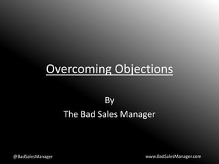 Overcoming Objections
By
The Bad Sales Manager
@BadSalesManager www.BadSalesManager.com
 