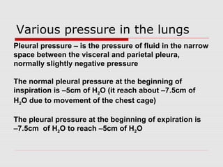 Various pressure in the lungs 
Pleural pressure – is the pressure of fluid in the narrow 
space between the visceral and parietal pleura, 
normally slightly negative pressure 
The normal pleural pressure at the beginning of 
inspiration is –5cm of H2O (it reach about –7.5cm of 
H2O due to movement of the chest cage) 
The pleural pressure at the beginning of expiration is 
–7.5cm of H2O to reach –5cm of H2O 
 
