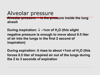 Alveolar pressure 
Alveolar pressure: – is the pressure inside the lung 
alveoli 
During inspiration: ¯ –1cm of H2O (this slight 
negative pressure is enough to move about 0.5 liter 
of air into the lungs in the first 2 second of 
inspiration) 
During expiration: it rises to about +1cm of H2O (this 
forces 0.5 liter of inspired air out of the lungs during 
the 2 to 3 seconds of expiration 
 