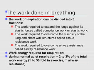 T h e work done in breathing 
the work of inspiration can be divided into 3 
fractions: 
The work required to expand the lungs against its 
elastic forces called compliance work or elastic work. 
The work required to overcome the viscosity of the 
lung and chest wall structures called tissue 
resistance work. 
The work required to overcome airway resistance 
called airway resistance work. 
Work energy required for respiration: 
during normal quiet respiration = 2 to 3% of the total 
work energy (­ to 50 fold in exercise, ­ airway 
resistance). 
 