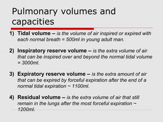 Pulmonary volumes and 
c apacities 
1) Tidal volume – is the volume of air inspired or expired with 
each normal breath = 500ml in young adult man. 
2) Inspiratory reserve volume – is the extra volume of air 
that can be inspired over and beyond the normal tidal volume 
= 3000ml. 
3) Expiratory reserve volume – is the extra amount of air 
that can be expired by forceful expiration after the end of a 
normal tidal expiration ~ 1100ml. 
4) Residual volume – is the extra volume of air that still 
remain in the lungs after the most forceful expiration ~ 
1200ml. 
 