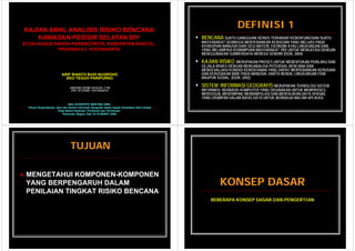 KAJIAN AWAL ANALISIS RISIKO BENCANA
                                                                                                               DEFINISI 1
    KAWASAN PESISIR SELATAN DIY                                                               BENCANA SUATU GANGGUAN SERIUS TERHADAP KEBERFUNGSIAN SUATU
STUDI KASUS PANTAI PARANGTRITIS, KABUPATEN BANTUL,
                   PARANGTRITIS            BANTUL                                             MASYARAKAT SEHINGGA MENYEBABKAN KERUGIAN YANG MELUAS PADA
                                                                                              KEHIDUPAN MANUSIA DARI SEGI MATERI, EKONOMI ATAU LINGKUNGAN DAN
             PROVINSI D.I. YOGYAKARTA                                                         YANG MELAMPAUI KEMAMPUAN MASYARAKAT YBS UNTUK MENGATASI DENGAN
                                                                                              MENGGUNAKAN SUMBERDAYA MEREKA SENDIRI (ISDR, 2004)

                   