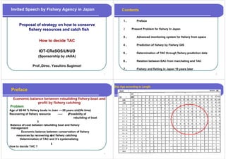 Invited Speech by Fishery Agency in Japan                                     Contents

                                                                               １、
                                                                               １          Preface
       Proposal of strategy on how to conserve
           fishery resources and catch fish                                    ２      Present Problem for fishery In Japan
                                                                                                                y      p

                                                                               ３、         Advanced monitoring system for fishery from space
                      How t d id TAC
                      H   to decide
                                                                               ４、         Prediction of fishery by Fishery GIS

                      IOT-
                      IOT-CReSOS/UNUD            