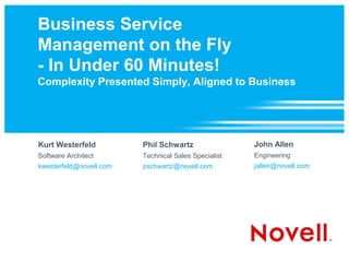 Business Service
Management on the Fly
- In Under 60 Minutes!
Complexity Presented Simply, Aligned to Business




Kurt Westerfeld          Phil Schwartz                John Allen
Software Architect       Technical Sales Specialist   Engineering
kwesterfeld@novell.com   pschwartz@novell.com         jallen@novell.com
 