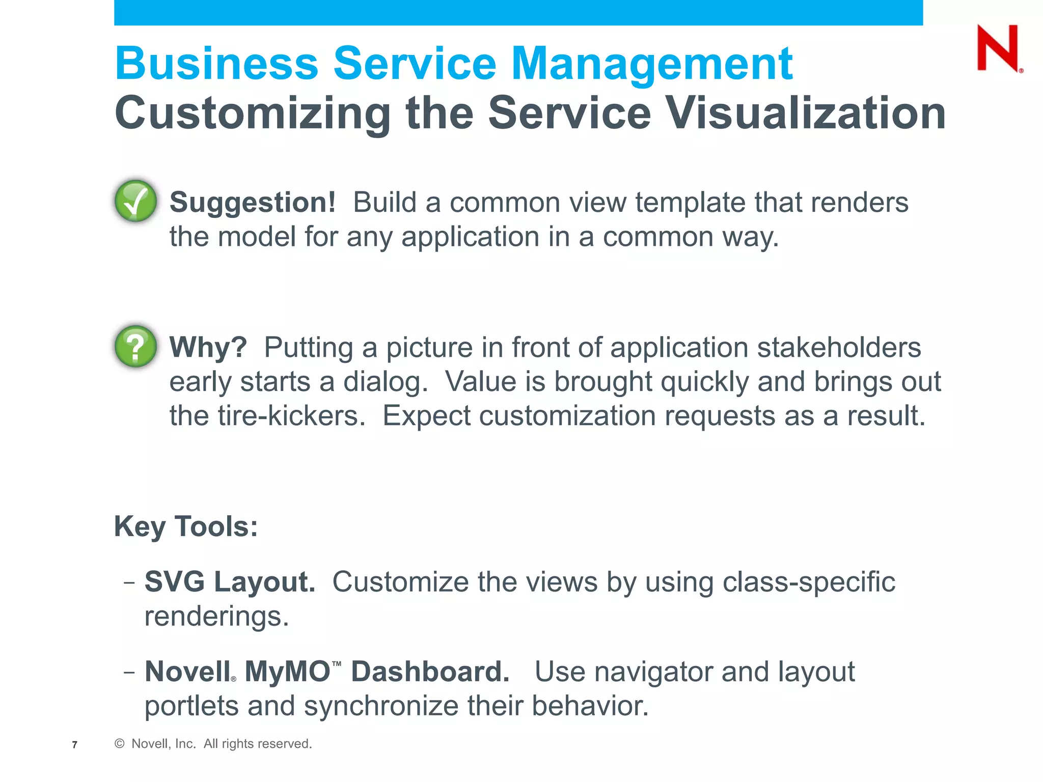 Business Service Management
    Customizing the Service Visualization
             Suggestion! Build a common view template that renders
             the model for any application in a common way.


             Why? Putting a picture in front of application stakeholders
             early starts a dialog. Value is brought quickly and brings out
             the tire-kickers. Expect customization requests as a result.


    Key Tools:
     –   SVG Layout. Customize the views by using class-specific
         renderings.
     –   Novell MyMO Dashboard. Use navigator and layout
                        ®
                                          ™


         portlets and synchronize their behavior.
7   © Novell, Inc. All rights reserved.
 