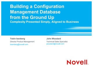 Building a Configuration
Management Database
from the Ground Up
Complexity Presented Simply, Aligned to Business




Tobin Isenberg                John Woodard
Director Product Management   Technical Sales Specialist
tisenberg@novell.com          jwoodard@novell.com
 