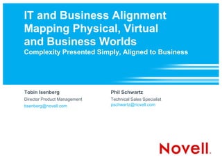 IT and Business Alignment
Mapping Physical, Virtual
and Business Worlds
Complexity Presented Simply, Aligned to Business




Tobin Isenberg                Phil Schwartz
Director Product Management   Technical Sales Specialist
tisenberg@novell.com          pschwartz@novell.com
 
