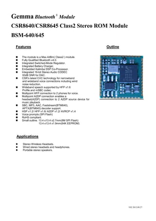 Gemma Bluetooth ® Module
CSR8640/CSR8645 Class2 Stereo ROM Module
BSM-640/645
Features
















Outline

The module is a Max.4dBm( Class2 ) module.
Fully Qualified Bluetooth v4.0.
Integrated Switched-Mode Regulator.
Integrated Battery Charger.
Embedded Kalimba DSP Co-Processor.
Integrated 16-bit Stereo Audio CODEC
93dB SNR for DAC.
CSR’s latest CVC technology for narrowband
and wideband voice connections including wind
noise reduction.
Wideband speech supported by HFP v1.6
Profile and mSBC codec.
Multipoint HFP connection to 2 phones for voice.
Multipoint A2DP connection enables a
headset(A2DP) connection to 2 A2DP source device for
music playback.
SBC, MP3, AAC, Faststream(BTM640),
APTX(BTM645) decoder support.
HSP v1.2/ HFP v1.6/ A2DP v1.2/ AVRCP v1.4
Voice prompts (SPI Flash)
RoHS compliant.
Small outline. 13.4 x13.4 x2.7mm(8M SPI Flash)
13.4 x13.4 x1.9mm(64K EEPROM)

Applications




Stereo Wireless Headsets.
Wired stereo headsets and headphones.
Portable stereo speakers.

V02 2012.09.27

 