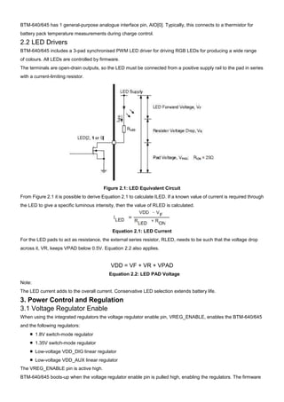 BTM-640/645 has 1 general-purpose analogue interface pin, AIO[0]. Typically, this connects to a thermistor for
battery pack temperature measurements during charge control.

2.2 LED Drivers
BTM-640/645 includes a 3-pad synchronised PWM LED driver for driving RGB LEDs for producing a wide range
of colours. All LEDs are controlled by firmware.
The terminals are open-drain outputs, so the LED must be connected from a positive supply rail to the pad in series
with a current-limiting resistor.

Figure 2.1: LED Equivalent Circuit
From Figure 2.1 it is possible to derive Equation 2.1 to calculate ILED. If a known value of current is required through
the LED to give a specific luminous intensity, then the value of RLED is calculated.

Equation 2.1: LED Current
For the LED pads to act as resistance, the external series resistor, RLED, needs to be such that the voltage drop
across it, VR, keeps VPAD below 0.5V. Equation 2.2 also applies.

VDD = VF + VR + VPAD
Equation 2.2: LED PAD Voltage
Note:
The LED current adds to the overall current. Conservative LED selection extends battery life.

3. Power Control and Regulation
3.1 Voltage Regulator Enable
When using the integrated regulators the voltage regulator enable pin, VREG_ENABLE, enables the BTM-640/645
and the following regulators:
■ 1.8V switch-mode regulator
■ 1.35V switch-mode regulator
■ Low-voltage VDD_DIG linear regulator
■ Low-voltage VDD_AUX linear regulator
The VREG_ENABLE pin is active high.
BTM-640/645 boots-up when the voltage regulator enable pin is pulled high, enabling the regulators. The firmware

 