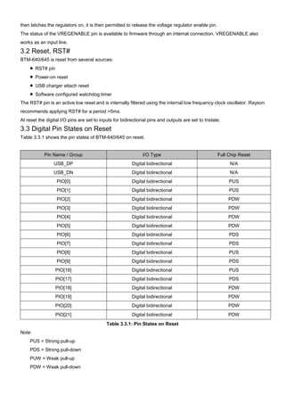 then latches the regulators on, it is then permitted to release the voltage regulator enable pin.
The status of the VREGENABLE pin is available to firmware through an internal connection. VREGENABLE also
works as an input line.

3.2 Reset, RST#
BTM-640/645 is reset from several sources:
■ RST# pin
■ Power-on reset
■ USB charger attach reset
■ Software configured watchdog timer
The RST# pin is an active low reset and is internally filtered using the internal low frequency clock oscillator. Rayson
recommends applying RST# for a period >5ms.
At reset the digital I/O pins are set to inputs for bidirectional pins and outputs are set to tristate.

3.3 Digital Pin States on Reset
Table 3.3.1 shows the pin states of BTM-640/645 on reset.

Pin Name / Group

I/O Type

Full Chip Reset

USB_DP

Digital bidirectional

N/A

USB_DN

Digital bidirectional

N/A

PIO[0]

Digital bidirectional

PUS

PIO[1]

Digital bidirectional

PUS

PIO[2]

Digital bidirectional

PDW

PIO[3]

Digital bidirectional

PDW

PIO[4]

Digital bidirectional

PDW

PIO[5]

Digital bidirectional

PDW

PIO[6]

Digital bidirectional

PDS

PIO[7]

Digital bidirectional

PDS

PIO[8]

Digital bidirectional

PUS

PIO[9]

Digital bidirectional

PDS

PIO[16]

Digital bidirectional

PUS

PIO[17]

Digital bidirectional

PDS

PIO[18]

Digital bidirectional

PDW

PIO[19]

Digital bidirectional

PDW

PIO[20]

Digital bidirectional

PDW

PIO[21]

Digital bidirectional

PDW

Table 3.3.1: Pin States on Reset
Note:
PUS = Strong pull-up
PDS = Strong pull-down
PUW = Weak pull-up
PDW = Weak pull-down

 