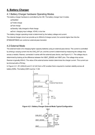4. Battery Charger
4.1 Battery Charger hardware Operating Modes
The battery charger hardware is controlled by the VM. The battery charger has 5 modes:
■ Disabled
■ Trickle charge
■ Fast charge
■ Standby: fully charged or float charge
■ Error: charging input voltage, VCHG, is too low
The battery charger operating mode is determined by the battery voltage and current.
The internal charger circuit can provide up to 200mA of charge current, for currents higher than this the
BTM640/BTM645 can control an external pass transistor

4.2 External Mode
The external mode is for charging higher capacity batteries using an external pass device. The current is controlled
by sinking a varying current into the CHG_EXT pin, and the current is determined by measuring the voltage drop
across a resistor, Rsense, connected in series with the external pass device, see Figure 4.2.1. The voltage drop is
determined by looking at the difference between the VBAT_SENSE and VBAT pins. The voltage drop across
Rsense is typically 200mV. The value of the external series resistor determines the charger current. This current can
be trimmed with a PS Key.
In Figure 4.2.1, R1 (220mΩ) and C1 (4.7μF) form a RC snubber that is required to maintain stability across all
battery ESRs. The battery ESR must be <1.0Ω

Figure 4.2.1: Battery Charger External Mode Typical Configuration

 