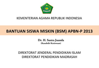 KEMENTERIAN AGAMA REPUBLIK INDONESIA
BANTUAN SISWA MISKIN (BSM) APBN-P 2013
DIREKTORAT JENDERAL PENDIDIKAN ISLAM
DIREKTORAT PENDIDIKAN MADRASAH
Dr. H. Sastra Juanda
(Kasubdit Kesiswaan)
 