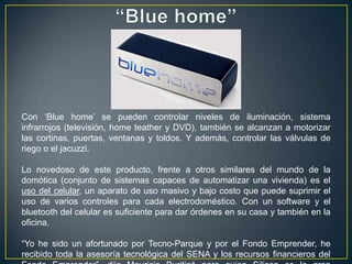 Con „Blue home‟ se pueden controlar niveles de iluminación, sistema
infrarrojos (televisión, home teather y DVD), también se alcanzan a motorizar
las cortinas, puertas, ventanas y toldos. Y además, controlar las válvulas de
riego o el jacuzzi.

Lo novedoso de este producto, frente a otros similares del mundo de la
domótica (conjunto de sistemas capaces de automatizar una vivienda) es el
uso del celular, un aparato de uso masivo y bajo costo que puede suprimir el
uso de varios controles para cada electrodoméstico. Con un software y el
bluetooth del celular es suficiente para dar órdenes en su casa y también en la
oficina.

“Yo he sido un afortunado por Tecno-Parque y por el Fondo Emprender, he
recibido toda la asesoría tecnológica del SENA y los recursos financieros del
 