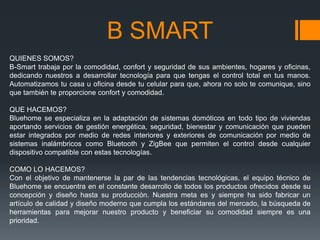 B SMART
QUIENES SOMOS?
B-Smart trabaja por la comodidad, confort y seguridad de sus ambientes, hogares y oficinas,
dedicando nuestros a desarrollar tecnología para que tengas el control total en tus manos.
Automatizamos tu casa u oficina desde tu celular para que, ahora no solo te comunique, sino
que también te proporcione confort y comodidad.

QUE HACEMOS?
Bluehome se especializa en la adaptación de sistemas domóticos en todo tipo de viviendas
aportando servicios de gestión energética, seguridad, bienestar y comunicación que pueden
estar integrados por medio de redes interiores y exteriores de comunicación por medio de
sistemas inalámbricos como Bluetooth y ZigBee que permiten el control desde cualquier
dispositivo compatible con estas tecnologías.

COMO LO HACEMOS?
Con el objetivo de mantenerse la par de las tendencias tecnológicas, el equipo técnico de
Bluehome se encuentra en el constante desarrollo de todos los productos ofrecidos desde su
concepción y diseño hasta su producción. Nuestra meta es y siempre ha sido fabricar un
artículo de calidad y diseño moderno que cumpla los estándares del mercado, la búsqueda de
herramientas para mejorar nuestro producto y beneficiar su comodidad siempre es una
prioridad.
 