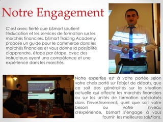 Notre Engagement
Notre expertise est à votre portée selon
votre choix porté sur l'objet de débats, que
ce soit des généralités sur la situation
actuelle qui affecte les marchés financiers
ou sur les unités de formation spécialisés
dans l'investissement; quel que soit votre
besoin ou votre niveau
d'expérience, bSmart s’engage à vous
fournir les meilleures solutions.
C’est avec fierté que bSmart soutient
l'éducation et les services de formation sur les
marchés financiers. bSmart Trading Academy
propose un guide pour le commerce dans les
marchés financiers et vous donne la possibilité
d'apprendre, étape par étape, avec des
instructeurs ayant une compétence et une
expérience dans les marchés.
 