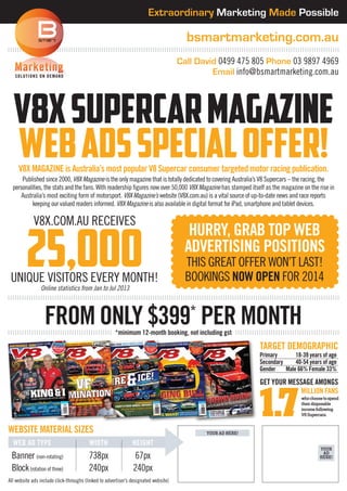 Extraordinary Marketing Made Possible

bsmartmarketing.com.au
	
SOL UTIO N S O N D E MA N D

Call David 0499 475 805 Phone 03 9897 4969
Email info@bsmartmarketing.com.au

v8x supercar magazine
web ads special offer!
V8X Magazine is Australia’s most popular V8 Supercar consumer targeted motor racing publication.

Published since 2000, V8X Magazine is the only magazine that is totally dedicated to covering Australia’s V8 Supercars – the racing, the
personalities, the stats and the fans. With readership figures now over 50,000 V8X Magazine has stamped itself as the magazine on the rise in
Australia’s most exciting form of motorsport. V8X Magazine’s website (V8X.com.au) is a vital source of up-to-date news and race reports
keeping our valued readers informed. V8X Magazine is also available in digital format for iPad, smartphone and tablet devices.

V8X.com.au receives

25,000

unique visitors every month!
Online statistics from Jan to Jul 2013

hurry, grab top web
advertising positionS
this great offer won’t last!
bookings now open for 2014

from only $399 per month
*

*minimum 12-month booking, not including gst

Target Demographic

Primary	
18-39 years of age
Secondary	
40-54 years of age
Gender	Male 66% Female 33%

Get your message amongs
million Fans
who choose to spend
their disposable
income following
V8 Supercars.

website Material sizes
	web ad type	Width	Height

Banner (non-rotating)	738px	67px
Block (rotation of three)	240px	240px
All website ads include click-throughs (linked to advertiser’s designated website)

your ad here!
your
ad
here!

 
