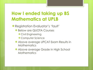 How I ended taking up BS Mathematics at UPLB <ul><li>Registration Evaluator’s ‘fault’ </li></ul><ul><ul><li>Below are QUOT...