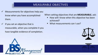  Measurements for objectives help you
know when you have accomplished
them.
 If you set an objective that is
measurable, when you complete it you
have tangible evidence of completion.
MEASURABLE OBJECTIVES
When setting objectives that are MEASURABLE, ask:
 How will I know when this objective has been
achieved?
 What measurements can I use?
 