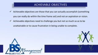  Achievable objectives are those that you can actually accomplish (something
you can really do within the time frame set) and not an aspiration or vision.
 Achievable objectives need to challenge you but not so much so as to be
unattainable or to cause frustration in being unable to complete.
ACHIEVABLE OBJECTIVES
 