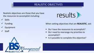 Realistic objectives are those that you have
the resources to accomplish including:
 Skills
 Funding
 Equipment
 Staff
REALISTIC OBJECTIVES
When setting objectives that are REALISTIC, ask:
 Do I have the resources to accomplish?
 Do I need to rearrange my priorities to
accomplish?
 Is it possible to complete this objective?
 